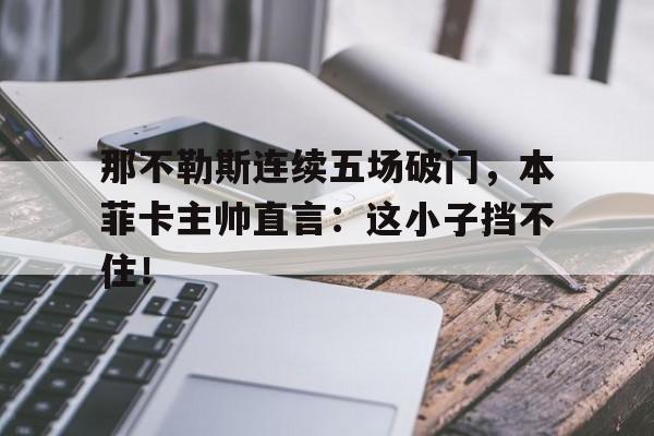 那不勒斯连续五场破门，本菲卡主帅直言：这小子挡不住！