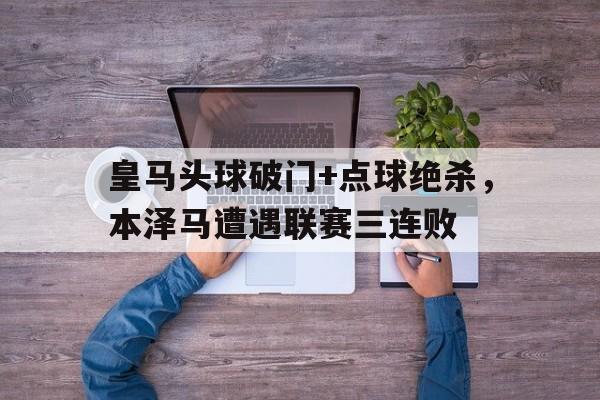 皇马头球破门+点球绝杀，本泽马遭遇联赛三连败皇马唯一中锋伤了!本泽马还未复出 战马竞用谁?